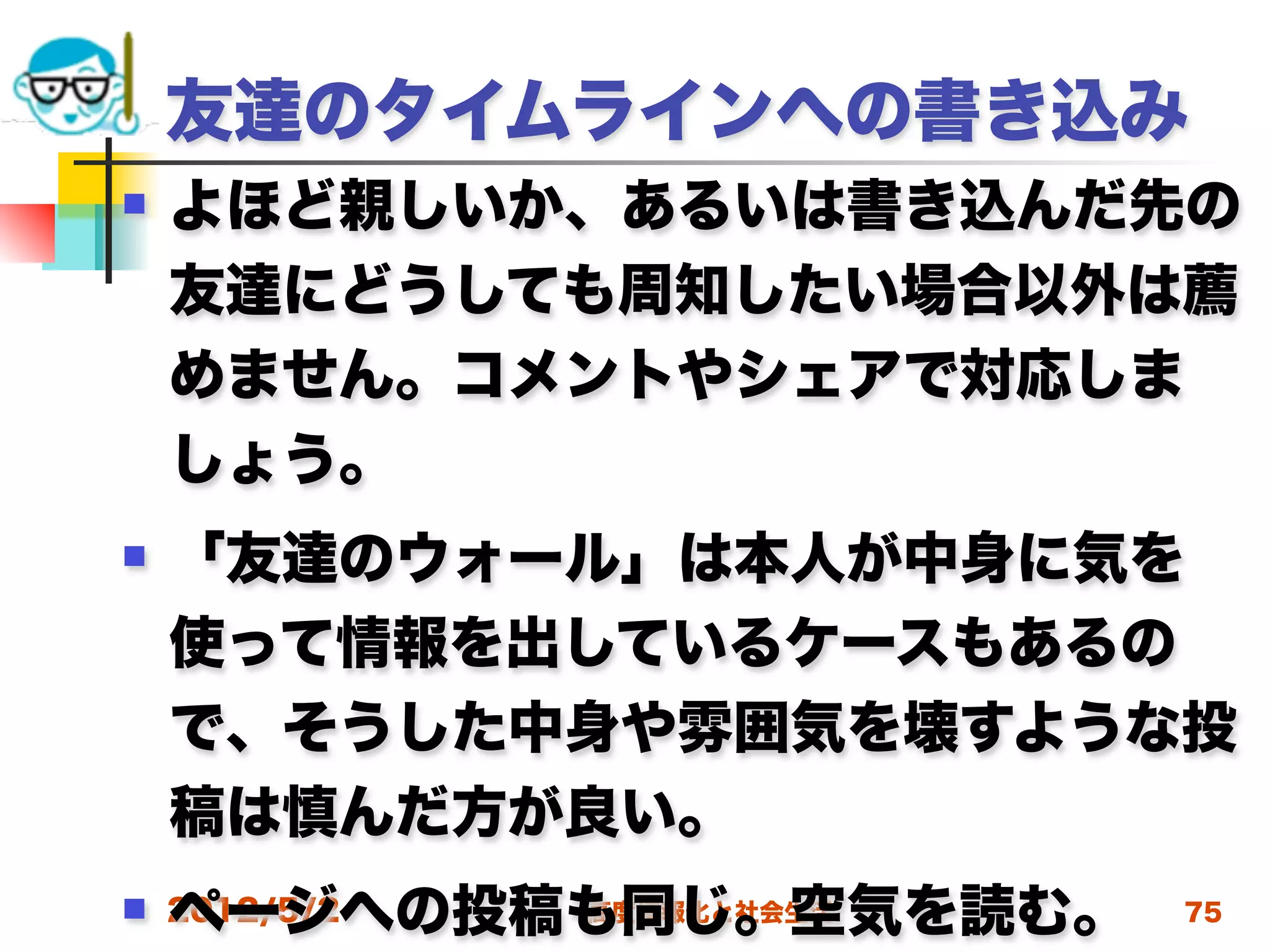 友達のタイムラインへの書き込み
   よほど親しいか、あるいは書き込んだ先の
    友達にどうしても周知したい場合以外は薦
    めません。コメントやシェアで対応しま
    しょう。
   「友達のウォール」は本人が中身に気を
    使って情報を出しているケースもあるの
    で、そうした中身や雰囲気を壊すような投
    稿は慎んだ方が良い。
    ページへの投稿も同じ。空気を読む。
 2012/5/2 高度情報化と社会生活   75
 
