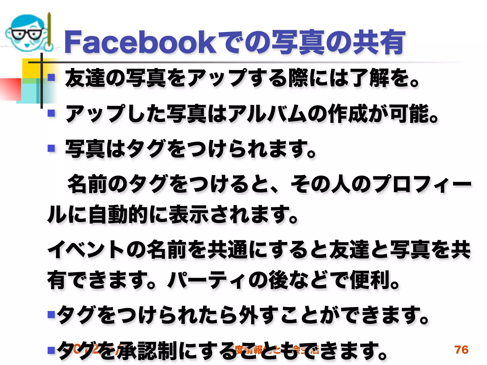 Facebookでの写真の共有
   友達の写真をアップする際には了解を。
   アップした写真はアルバムの作成が可能。
   写真はタグをつけられます。
 名前のタグをつけると、その人のプロフィー
ルに自動的に表示されます。
イベントの名前を共通にすると友達と写真を共
有できます。パーティの後などで便利。
タグをつけられたら外すことができます。
 タグを承認制にすることもできます。
 2012/5/2
         高度情報化と社会生活       76
 