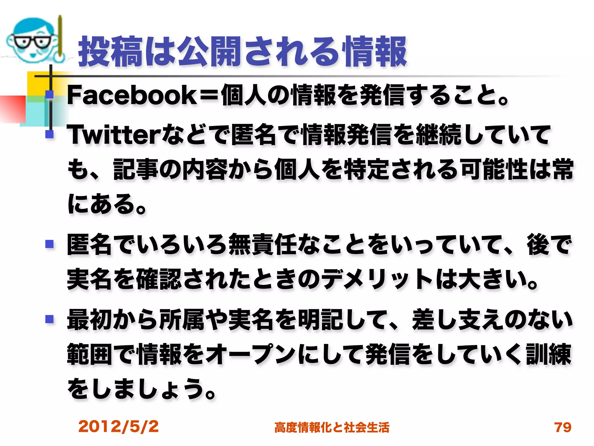 投稿は公開される情報
   Facebook＝個人の情報を発信すること。
   Twitterなどで匿名で情報発信を継続していて
    も、記事の内容から個人を特定される可能性は常
    にある。
   匿名でいろいろ無責任なことをいっていて、後で
    実名を確認されたときのデメリットは大きい。
   最初から所属や実名を明記して、差し支えのない
    範囲で情報をオープンにして発信をしていく訓練
    をしましょう。
    2012/5/2   高度情報化と社会生活    79
 