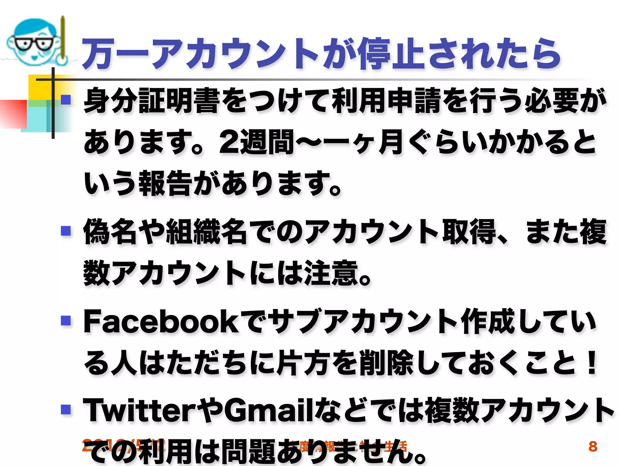 万一アカウントが停止されたら
   身分証明書をつけて利用申請を行う必要が
    あります。2週間∼一ヶ月ぐらいかかると
    いう報告があります。
   偽名や組織名でのアカウント取得、また複
    数アカウントには注意。
   Facebookでサブアカウント作成してい
    る人はただちに片方を削除しておくこと！
   TwitterやGmailなどでは複数アカウント
    での利用は問題ありません。
    2012/5/2  高度情報化と社会生活   8
 