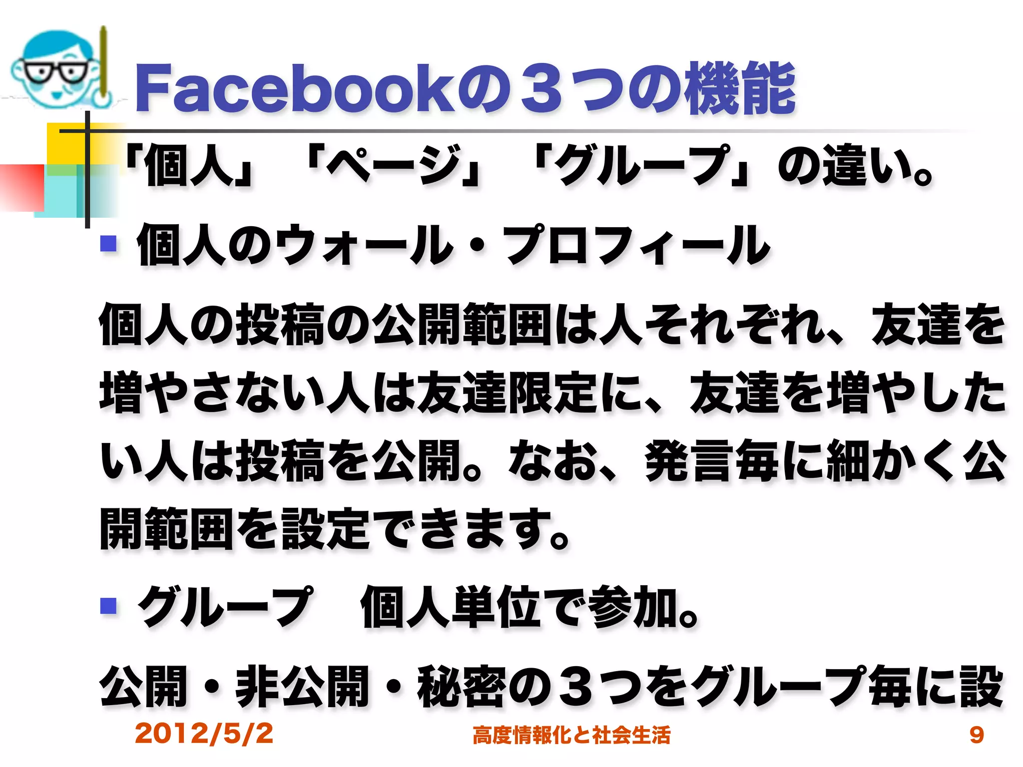 Facebookの３つの機能
「個人」「ページ」「グループ」の違い。
   個人のウォール・プロフィール
個人の投稿の公開範囲は人それぞれ、友達を
増やさない人は友達限定に、友達を増やした
い人は投稿を公開。なお、発言毎に細かく公
開範囲を設定できます。
   グループ 個人単位で参加。
公開・非公開・秘密の３つをグループ毎に設
    2012/5/2   高度情報化と社会生活   9
 