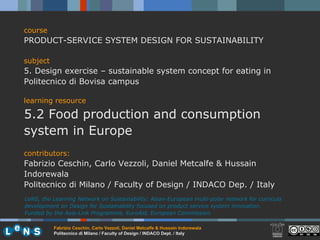 course PRODUCT-SERVICE SYSTEM DESIGN FOR SUSTAINABILITY subject 5. Design exercise – sustainable system concept for eating in Politecnico di Bovisa campus learning resource 5.2 Food production and consumption system in Europe contributors: Fabrizio Ceschin, Carlo Vezzoli, Daniel Metcalfe & Hussain Indorewala Politecnico di Milano / Faculty of Design / INDACO Dep. / Italy LeNS, the Learning Network on Sustainability: Asian-European multi-polar network for curricula development on Design for Sustainability focused on product service system innovation.  Funded by the Asia-Link Programme, EuroAid, European Commission. 