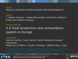 course PRODUCT-SERVICE SYSTEM DESIGN FOR SUSTAINABILITY subject 4. Design exercise – sustainable system concept for eating in Politecnico di Bovisa campus learning resource 4.2 Food production and consumption system in Europe contributors: Fabrizio Ceschin, Carlo Vezzoli, Daniel Metcalfe & Hussain Indorewala Politecnico di Milano / Faculty of Design / INDACO Dep. / Italy LeNS, the Learning Network on Sustainability: Asian-European multi-polar network for curricula development on Design for Sustainability focused on product service system innovation.  Funded by the Asia-Link Programme, EuroAid, European Commission. 