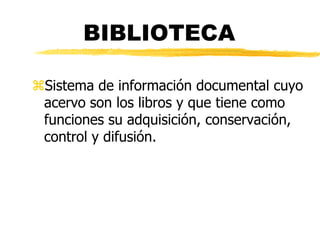 BIBLIOTECA

Sistema de información documental cuyo
 acervo son los libros y que tiene como
 funciones su adquisición, conservación,
 control y difusión.
 
