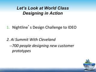 Let’s Look at World Class
             Designing in Action


1.  Nightline’s	
  Design	
  Challenge	
  to	
  IDEO	
  

2.	
  Ai	
  Summit	
  With	
  Cleveland	
  	
  	
  	
  	
  	
  
	
  	
  	
  -­‐-­‐700	
  people	
  designing	
  new	
  customer	
  	
  	
  
                  prototypes	
  
	
  

                                                                              15	
  
 
