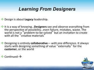 Learning From Designers

v Design	
  is	
  about	
  Legacy	
  leadership.	
  

v It	
  is	
  a	
  way	
  of	
  knowing…Designers	
  see	
  and	
  observe	
  everything	
  from	
  
   the	
  perspec9ve	
  of	
  possibility…even	
  failure,	
  mistakes,	
  waste.	
  The	
  
   world	
  is	
  not	
  a	
  “problem-­‐to-­‐be-­‐solved”	
  but	
  an	
  invita9on	
  to	
  create	
  
   with	
  all	
  the	
  “crea9ve	
  materials”	
  

v Designing	
  is	
  en9rely	
  collabora6ve—	
  with	
  one	
  diﬀerence.	
  It	
  always	
  
   starts	
  with	
  designing	
  something	
  of	
  value	
  “externally”	
  for	
  the	
  
   customer,	
  or	
  the	
  world	
  

v Con9nued-­‐à	
  


                                                                                                    17	
  
 