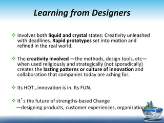 Learning	
  from	
  Designers	
  

v Involves	
  both	
  liquid	
  and	
  crystal	
  states:	
  Crea9vity	
  unleashed	
  
   with	
  deadlines.	
  Rapid	
  prototypes	
  set	
  into	
  mo9on	
  and	
  
   reﬁned	
  in	
  the	
  real	
  world.	
  	
  

v The	
  crea6vity	
  involved	
  —the	
  methods,	
  design	
  tools,	
  etc—
   when	
  used	
  religiously	
  and	
  strategically	
  (not	
  sporadically)	
  
   creates	
  the	
  las6ng	
  pa<erns	
  or	
  culture	
  of	
  innova6on	
  and	
  
   collabora9on	
  that	
  companies	
  today	
  are	
  aching	
  for.	
  

v Its	
  HOT…innova9on	
  is	
  in.	
  Its	
  FUN.	
  	
  

v It’s	
  the	
  future	
  of	
  strengths-­‐based	
  Change	
  
	
  	
  	
  	
  —designing	
  products,	
  customer	
  experiences,	
  organiza9ons	
  

	
                                                                                         18	
  
 