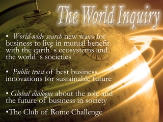 •  World-wide search new ways for
business to live in mutual benefit
with the earth’s ecosystems and
the world’s societies
•  Public trust of best business
innovations for sustainable future
•  Global dialogue about the role and
the future of business in society
• The Club of Rome Challenge
 