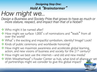 Designing	
  Step	
  One:	
  
	
                    Hold	
  A	
  “Brainstormer”	
  
How might we.. 
Design a Business and Society Prize that grows to have as much or
  more stature, respect, and impact than that of a Nobel?

v Who might it be named after?	

v How might we surface 1,000’s of nominations and “leads” from all
   over the world?	

v What’s the exciting and impactful symbolism, identity? Image? Look?	

v Kinds of public ceremony and worldwide honoring?	

v How might we maximize awareness and accelerate global learning,
   action, and new visions of business and society for the 21st century?	

v How might we best use the internet—and old and new media?	

v With Weatherhead’s Fowler Center as hub, what kind of alliance or set
   of partnerships might we consider to give this global impact?	


                                                                     23	
  
 
