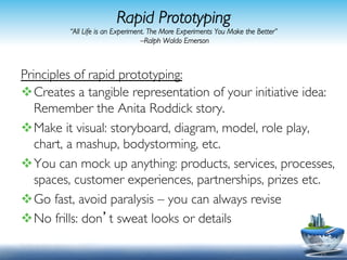 Rapid Prototyping
         “All Life is an Experiment. The More Experiments You Make the Better”
                                  –Ralph Waldo Emerson	




Principles of rapid prototyping: 	

v Creates a tangible representation of your initiative idea:
   Remember the Anita Roddick story.	

v Make it visual: storyboard, diagram, model, role play,
   chart, a mashup, bodystorming, etc.	

v You can mock up anything: products, services, processes,
   spaces, customer experiences, partnerships, prizes etc.	

v Go fast, avoid paralysis – you can always revise	

v No frills: don’t sweat looks or details	


                                                                                    24	
  
 