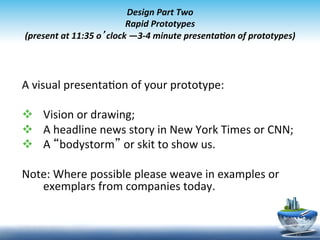  
                                   Design	
  Part	
  Two	
  
                                  Rapid	
  Prototypes	
  
(present	
  at	
  11:35	
  o’clock	
  —3-­‐4	
  minute	
  presentaon	
  of	
  prototypes)	
  
                                                 	
  


A	
  visual	
  presenta9on	
  of	
  your	
  prototype:	
  
	
  
v  Vision	
  or	
  drawing;	
  
v  A	
  headline	
  news	
  story	
  in	
  New	
  York	
  Times	
  or	
  CNN;	
  
v  A	
  “bodystorm”	
  or	
  skit	
  to	
  show	
  us.	
  
	
  	
  	
  	
  	
  	
  	
  
Note:	
  Where	
  possible	
  please	
  weave	
  in	
  examples	
  or	
  
                             exemplars	
  from	
  companies	
  today.	
  
	
  

                                                                                             25	
  
 