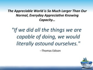 The	
  Appreciable	
  World	
  is	
  So	
  Much	
  Larger	
  Than	
  Our	
  
               Normal,	
  Everyday	
  Appreciave	
  Knowing	
  
                                Capacity…	
  
	
  
          If	
  we	
  did	
  all	
  the	
  things	
  we	
  are	
  
             capable	
  of	
  doing,	
  we	
  would	
  
             literally	
  astound	
  ourselves.	
  	
  
                              	
  	
  	
  	
  	
  	
  	
  	
  -­‐-­‐Thomas	
  Edison	
  
 