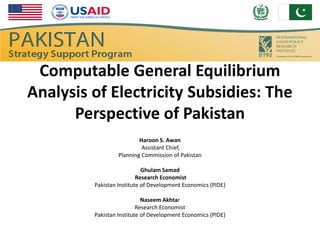 Computable General Equilibrium
Analysis of Electricity Subsidies: The
      Perspective of Pakistan
                          Haroon S. Awan
                           Assistant Chief,
                  Planning Commission of Pakistan

                            Ghulam Samad
                          Research Economist
         Pakistan Institute of Development Economics (PIDE)

                            Naseem Akhtar
                          Research Economist
         Pakistan Institute of Development Economics (PIDE)
 
