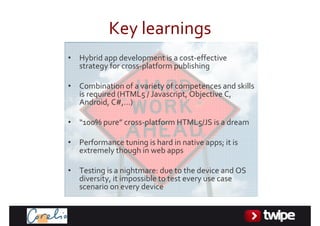 Keylearnings
•   Hybridappdevelopmentisacost‐effective
    strategyforcross‐platformpublishing

•   Combinationofavarietyofcompetencesandskills
    isrequired(HTML5/Javascript,ObjectiveC,
    Android,C#,…)

•   “100%pure” cross‐platformHTML5/JSisadream

•   Performancetuningishardinnativeapps;itis
    extremelythoughinwebapps

•   Testingisanightmare:duetothedeviceandOS
    diversity,itimpossibletotesteveryusecase
    scenariooneverydevice
 
