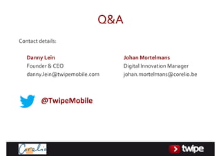 Q&A
Contactdetails:

   DannyLein                     JohanMortelmans
   Founder&CEO                  DigitalInnovationManager
   danny.lein@twipemobile.com     johan.mortelmans@corelio.be



         @TwipeMobile
 