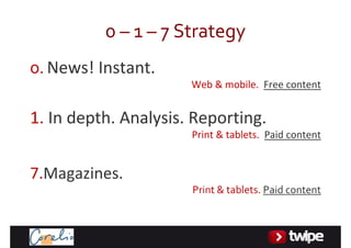 0– 1– 7Strategy
0. News!Instant.
                      Web&mobile.Freecontent


1.Indepth.Analysis.Reporting.
                      Print&tablets.Paidcontent


7.Magazines.
                      Print&tablets.Paidcontent
 