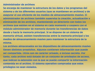 Administrador de archivosSe encarga de mantener la estructura de los datos y los programas del sistema y de los diferentes usuarios (que se mantienen en archivos) y de asegurar el uso eficiente de los medios de almacenamiento masivo. El administrador de archivos también supervisa la creación, actualización y eliminación de los archivos, manteniendo un directorio con todos los archivos que existen en el sistema en cada momento y coopera con el módulo administrador de memoria durante las transferencias de datos desde y hacia la memoria principal. Si se dispone de un sistema de memoria virtual, existen transferencias entre la memoria principal y los medios de almacenamiento masivo para mantener la estructura de la misma.Los archivos almacenados en los dispositivos de almacenamiento masivo tienen distintos propósitos. Algunos contienen información que puede ser compartida. Otros son de carácter privado, e incluso secreto. Por tanto, cada archivo está dotado de un conjunto de privilegios de acceso, que indican la extensión con la que se puede compartir la información contenida en el archivo. El sistema operativo comprueba que estos privilegios no sean violados. 