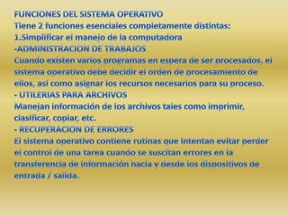 FUNCIONES DEL SISTEMA OPERATIVOTiene 2 funciones esenciales completamente distintas:1.Simplificar el manejo de la computadora-ADMINISTRACION DE TRABAJOSCuando existen varios programas en espera de ser procesados, el sistema operativo debe decidir el orden de procesamiento de ellos, así como asignar los recursos necesarios para su proceso.- UTILERIAS PARA ARCHIVOSManejan información de los archivos tales como imprimir, clasificar, copiar, etc.- RECUPERACION DE ERRORESEl sistema operativo contiene rutinas que intentan evitar perder el control de una tarea cuando se suscitan errores en la transferencia de información hacia y desde los dispositivos de entrada / salida.
