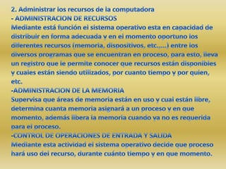 2. Administrar los recursos de la computadora- ADMINISTRACION DE RECURSOSMediante está función el sistema operativo esta en capacidad de distribuir en forma adecuada y en el momento oportuno los diferentes recursos (memoria, dispositivos, etc.,...) entre los diversos programas que se encuentran en proceso, para esto, lleva un registro que le permite conocer que recursos están disponibles y cuales están siendo utilizados, por cuanto tiempo y por quien, etc.-ADMINISTRACION DE LA MEMORIASupervisa que áreas de memoria están en uso y cual están libre, determina cuanta memoria asignará a un proceso y en que momento, además libera la memoria cuando ya no es requerida para el proceso.-CONTROL DE OPERACIONES DE ENTRADA Y SALIDAMediante esta actividad el sistema operativo decide que proceso hará uso del recurso, durante cuánto tiempo y en que momento.