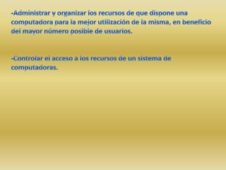 -Administrar y organizar los recursos de que dispone una computadora para la mejor utilización de la misma, en beneficio del mayor número posible de usuarios.-Controlar el acceso a los recursos de un sistema de computadoras. 