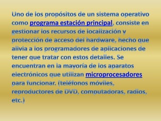 Uno de los propósitos de un sistema operativo como programa estación principal, consiste en gestionar los recursos de localización y protección de acceso del hardware, hecho que alivia a los programadores de aplicaciones de tener que tratar con estos detalles. Se encuentran en la mayoría de los aparatos electrónicos que utilizan microprocesadores para funcionar. (teléfonos móviles, reproductores de DVD, computadoras, radios, etc.)
