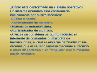 ¿Cómo está conformado un sistema operativo?Un sistema operativo está conformado básicamente por cuatro módulos:-Núcleo o Kernel.-Administrador de memoria.-Sistema de entrada/salida.-Administrador de archivos.-A veces se considera un quinto módulo: el intérprete de comandos o intérprete de instrucciones, el cual se encarga de "traducir" las órdenes que el usuario ingresa mediante el teclado u otros dispositivos a un "lenguaje" que la máquina pueda entender.