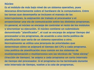 NúcleoEs el módulo de más bajo nivel de un sistema operativo, pues descansa directamente sobre el hardware de la computadora. Entre las tareas que desempeña se incluyen el manejo de las interrupciones, la asignación de trabajo al procesador y el proporcionar una vía de comunicación entre los distintos programas. En general, el núcleo se encarga de controlar el resto de los módulos y sincronizar su ejecución. El núcleo contiene un submódulo denominado "planificador", el cual se encarga de asignar tiempo del procesador a los programas, de acuerdo a una cierta política de planificación que varía de un sistema operativo a otro. Normalmente se utiliza una jerarquía de prioridades que determinan cómo se asignará el tiempo del CPU a cada programa. Una política de planificación muy común en los sistemas de multiprogramación y multiproceso son las técnicas de "time slicing" (fracción de tiempo). Se asigna a cada programa un corto intervalo de tiempo del procesador. Si el programa no ha terminado durante este intervalo de tiempo, vuelve a la cola de programas.