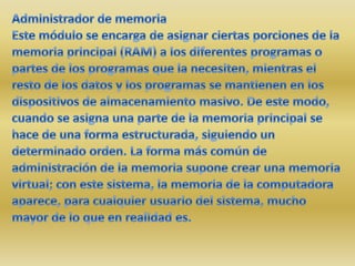 Administrador de memoriaEste módulo se encarga de asignar ciertas porciones de la memoria principal (RAM) a los diferentes programas o partes de los programas que la necesiten, mientras el resto de los datos y los programas se mantienen en los dispositivos de almacenamiento masivo. De este modo, cuando se asigna una parte de la memoria principal se hace de una forma estructurada, siguiendo un determinado orden. La forma más común de administración de la memoria supone crear una memoria virtual; con este sistema, la memoria de la computadora aparece, para cualquier usuario del sistema, mucho mayor de lo que en realidad es.