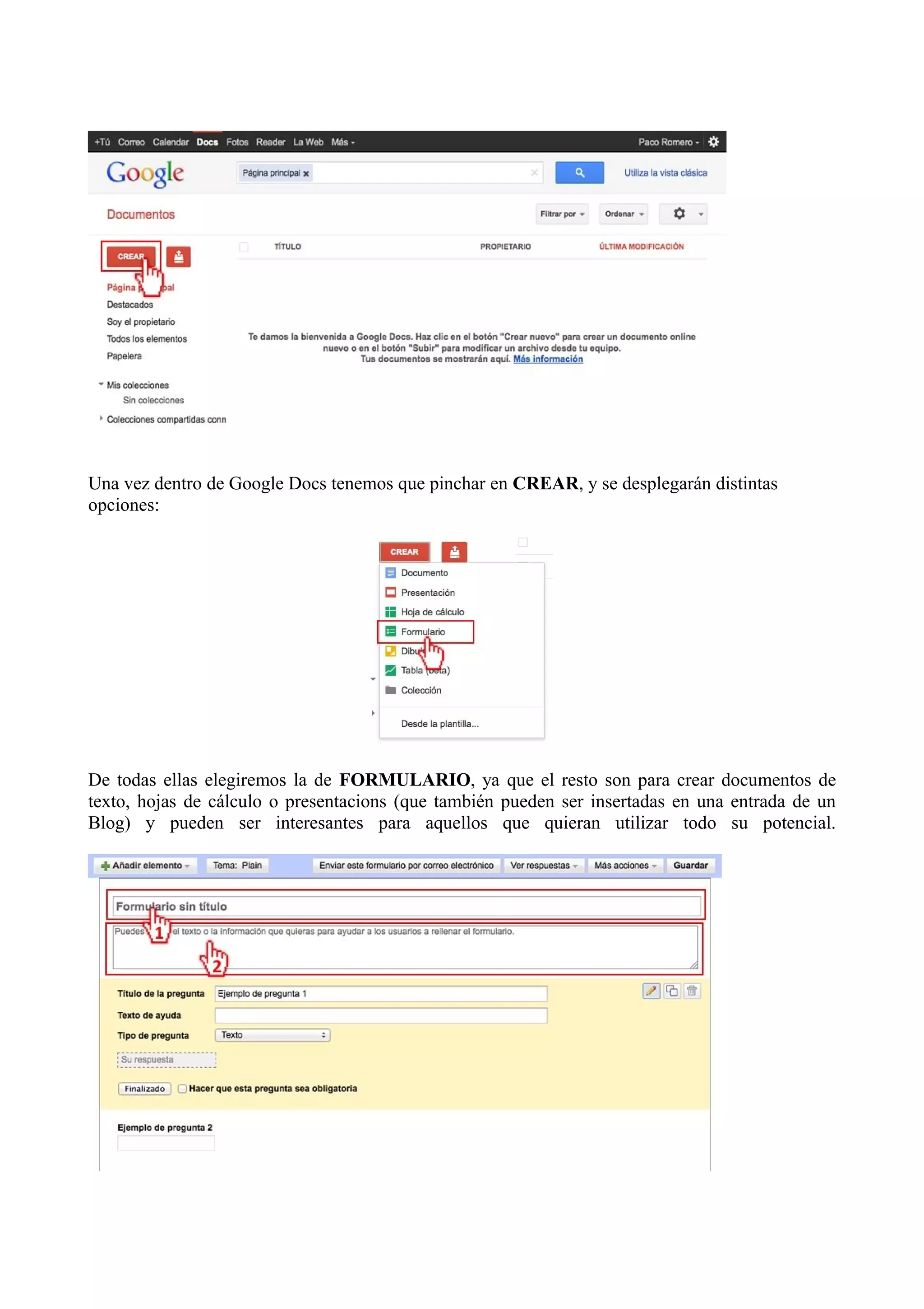 Una vez dentro de Google Docs tenemos que pinchar en CREAR, y se desplegarán distintas
opciones:




De todas ellas elegiremos la de FORMULARIO, ya que el resto son para crear documentos de
texto, hojas de cálculo o presentacions (que también pueden ser insertadas en una entrada de un
Blog) y pueden ser interesantes para aquellos que quieran utilizar todo su potencial.
 