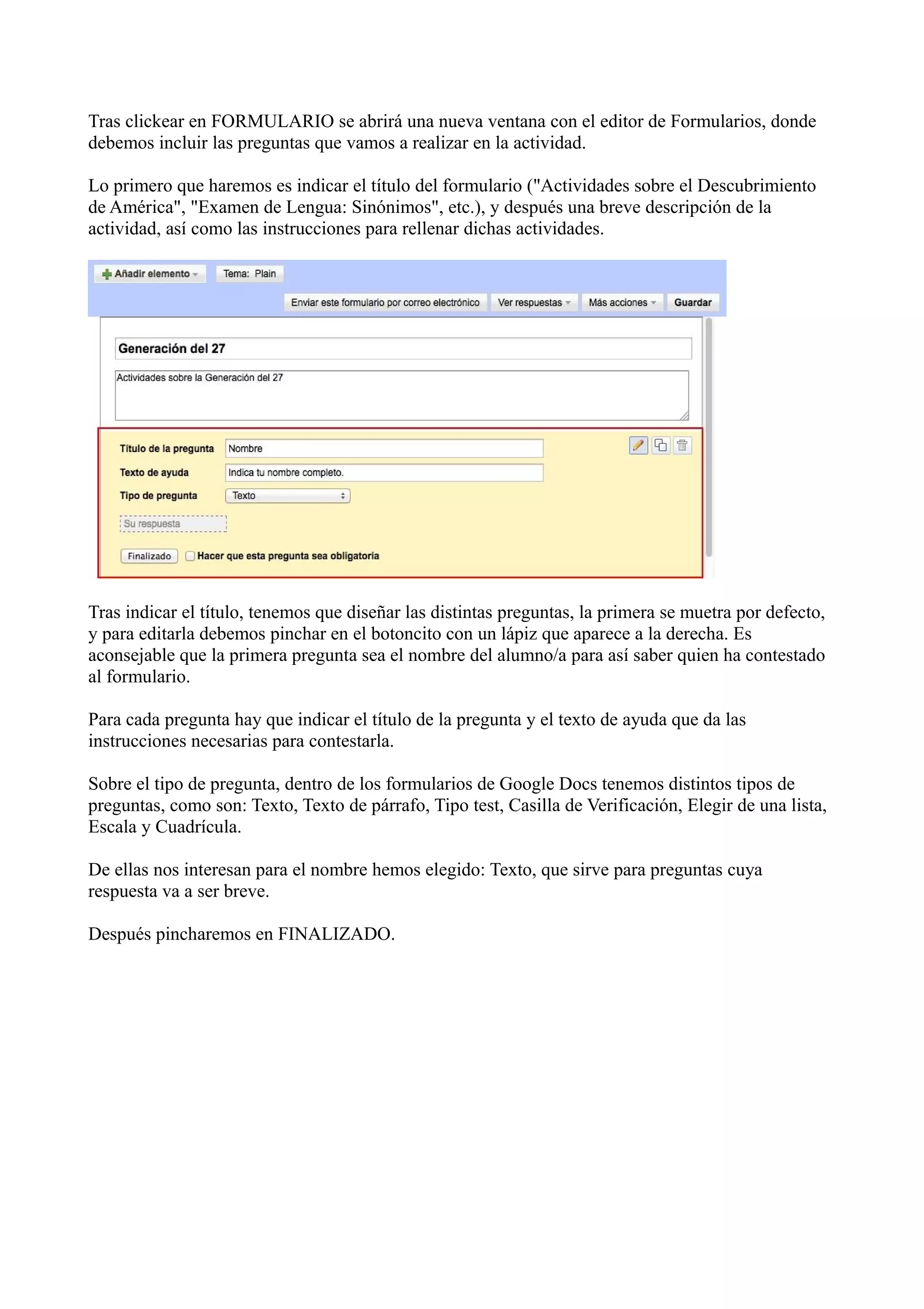 Tras clickear en FORMULARIO se abrirá una nueva ventana con el editor de Formularios, donde
debemos incluir las preguntas que vamos a realizar en la actividad.

Lo primero que haremos es indicar el título del formulario ("Actividades sobre el Descubrimiento
de América", "Examen de Lengua: Sinónimos", etc.), y después una breve descripción de la
actividad, así como las instrucciones para rellenar dichas actividades.




Tras indicar el título, tenemos que diseñar las distintas preguntas, la primera se muetra por defecto,
y para editarla debemos pinchar en el botoncito con un lápiz que aparece a la derecha. Es
aconsejable que la primera pregunta sea el nombre del alumno/a para así saber quien ha contestado
al formulario.

Para cada pregunta hay que indicar el título de la pregunta y el texto de ayuda que da las
instrucciones necesarias para contestarla.

Sobre el tipo de pregunta, dentro de los formularios de Google Docs tenemos distintos tipos de
preguntas, como son: Texto, Texto de párrafo, Tipo test, Casilla de Verificación, Elegir de una lista,
Escala y Cuadrícula.

De ellas nos interesan para el nombre hemos elegido: Texto, que sirve para preguntas cuya
respuesta va a ser breve.

Después pincharemos en FINALIZADO.
 
