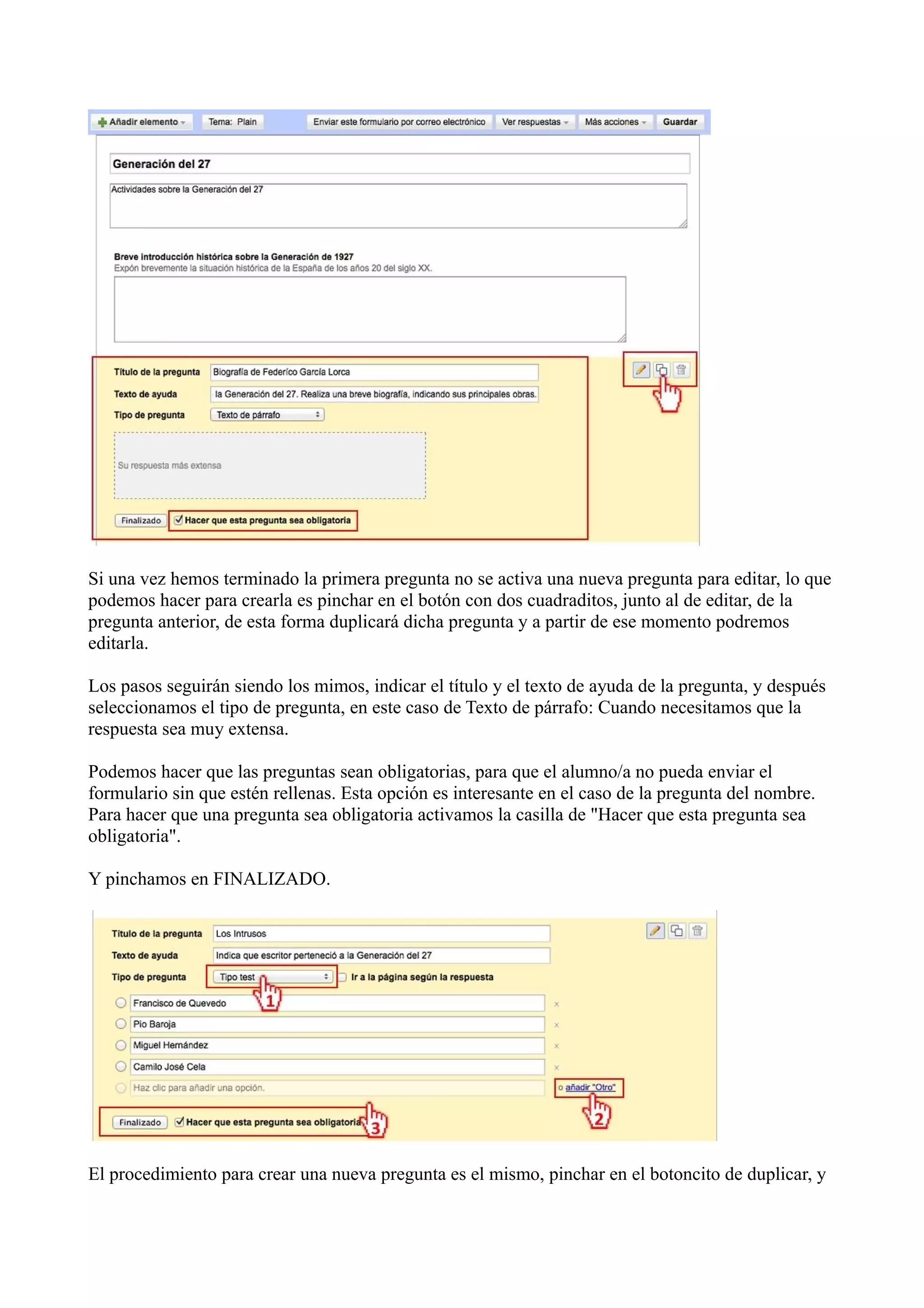 Si una vez hemos terminado la primera pregunta no se activa una nueva pregunta para editar, lo que
podemos hacer para crearla es pinchar en el botón con dos cuadraditos, junto al de editar, de la
pregunta anterior, de esta forma duplicará dicha pregunta y a partir de ese momento podremos
editarla.

Los pasos seguirán siendo los mimos, indicar el título y el texto de ayuda de la pregunta, y después
seleccionamos el tipo de pregunta, en este caso de Texto de párrafo: Cuando necesitamos que la
respuesta sea muy extensa.

Podemos hacer que las preguntas sean obligatorias, para que el alumno/a no pueda enviar el
formulario sin que estén rellenas. Esta opción es interesante en el caso de la pregunta del nombre.
Para hacer que una pregunta sea obligatoria activamos la casilla de "Hacer que esta pregunta sea
obligatoria".

Y pinchamos en FINALIZADO.




El procedimiento para crear una nueva pregunta es el mismo, pinchar en el botoncito de duplicar, y
 