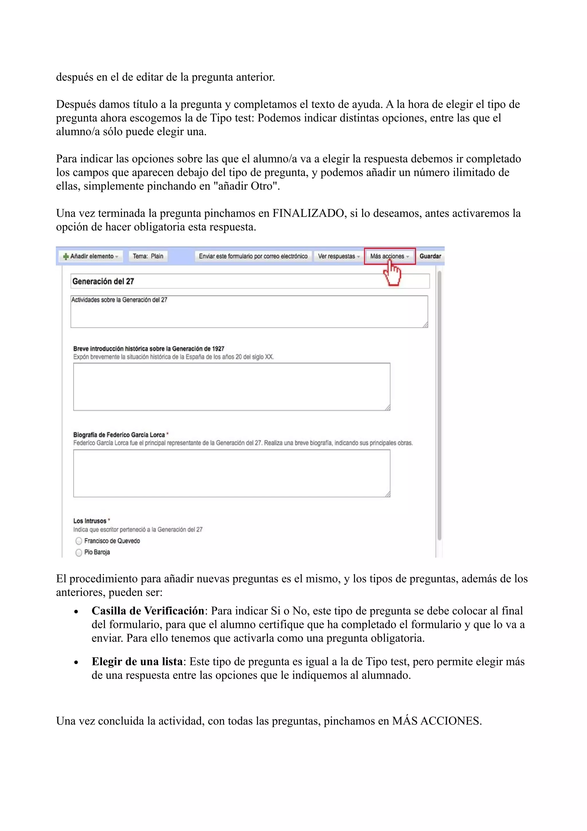 después en el de editar de la pregunta anterior.

Después damos título a la pregunta y completamos el texto de ayuda. A la hora de elegir el tipo de
pregunta ahora escogemos la de Tipo test: Podemos indicar distintas opciones, entre las que el
alumno/a sólo puede elegir una.

Para indicar las opciones sobre las que el alumno/a va a elegir la respuesta debemos ir completado
los campos que aparecen debajo del tipo de pregunta, y podemos añadir un número ilimitado de
ellas, simplemente pinchando en "añadir Otro".

Una vez terminada la pregunta pinchamos en FINALIZADO, si lo deseamos, antes activaremos la
opción de hacer obligatoria esta respuesta.




El procedimiento para añadir nuevas preguntas es el mismo, y los tipos de preguntas, además de los
anteriores, pueden ser:
   •   Casilla de Verificación: Para indicar Si o No, este tipo de pregunta se debe colocar al final
       del formulario, para que el alumno certifique que ha completado el formulario y que lo va a
       enviar. Para ello tenemos que activarla como una pregunta obligatoria.
   •   Elegir de una lista: Este tipo de pregunta es igual a la de Tipo test, pero permite elegir más
       de una respuesta entre las opciones que le indiquemos al alumnado.


Una vez concluida la actividad, con todas las preguntas, pinchamos en MÁS ACCIONES.
 