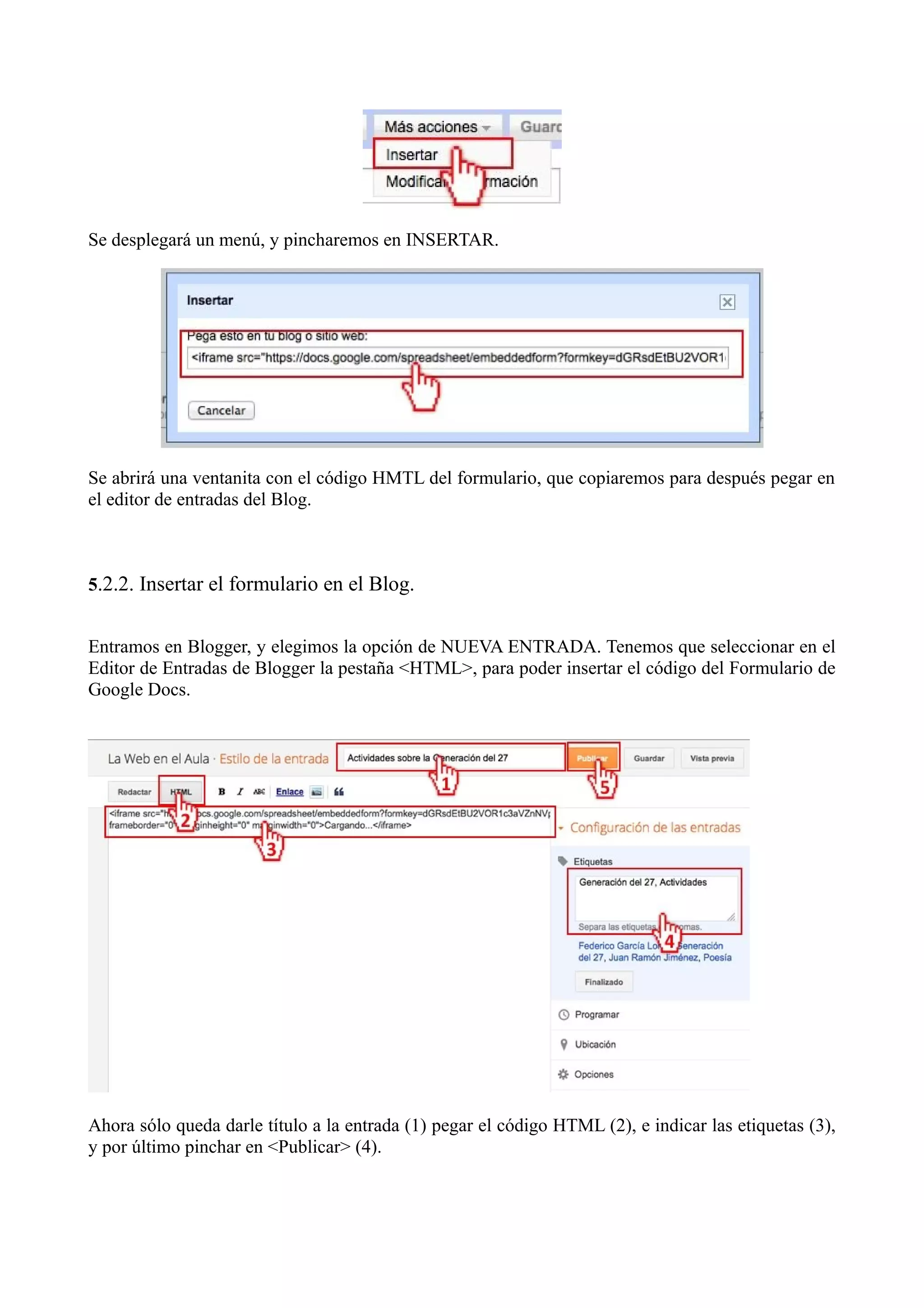 Se desplegará un menú, y pincharemos en INSERTAR.




Se abrirá una ventanita con el código HMTL del formulario, que copiaremos para después pegar en
el editor de entradas del Blog.



5.2.2. Insertar el formulario en el Blog.


Entramos en Blogger, y elegimos la opción de NUEVA ENTRADA. Tenemos que seleccionar en el
Editor de Entradas de Blogger la pestaña <HTML>, para poder insertar el código del Formulario de
Google Docs.




Ahora sólo queda darle título a la entrada (1) pegar el código HTML (2), e indicar las etiquetas (3),
y por último pinchar en <Publicar> (4).
 