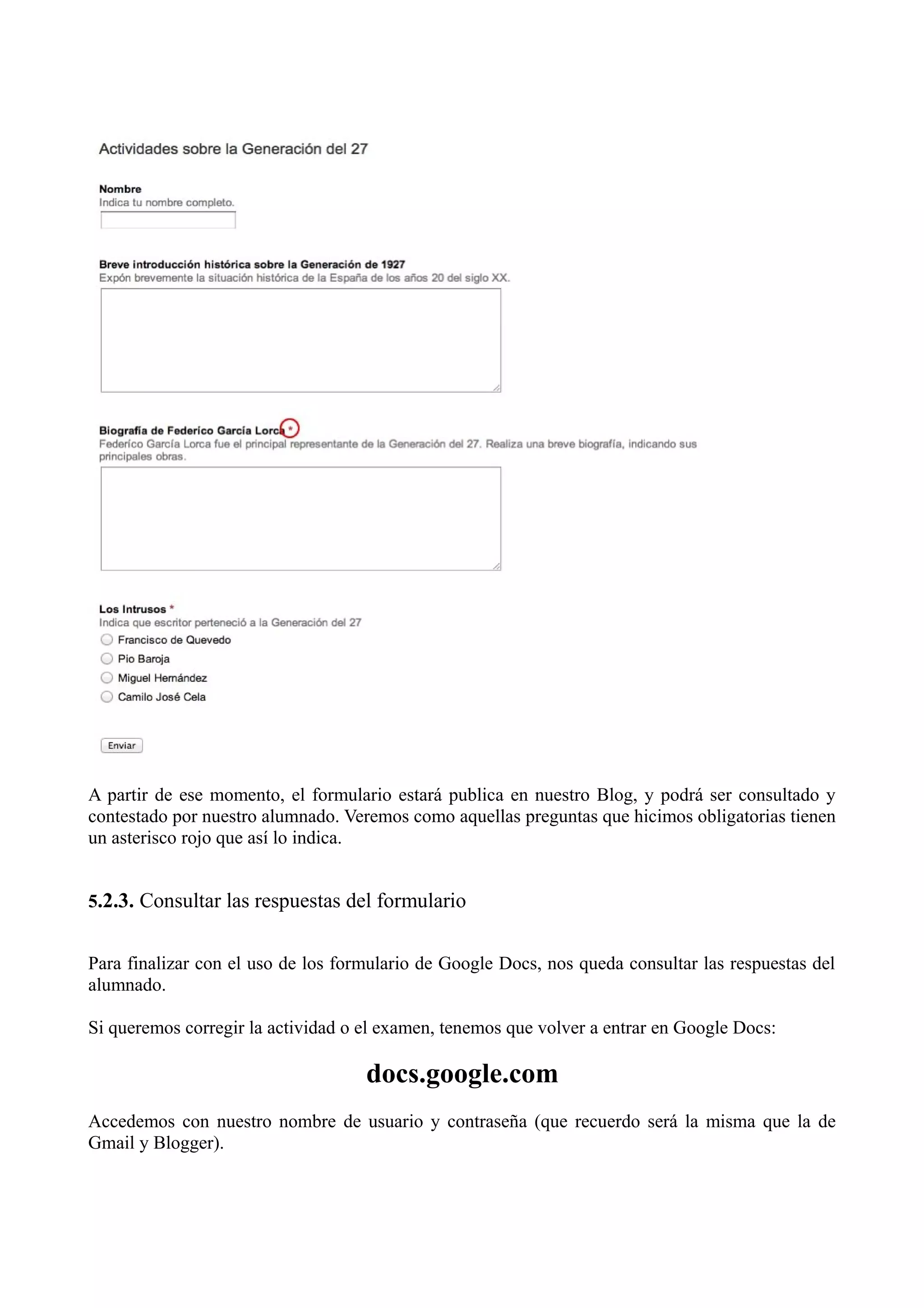 A partir de ese momento, el formulario estará publica en nuestro Blog, y podrá ser consultado y
contestado por nuestro alumnado. Veremos como aquellas preguntas que hicimos obligatorias tienen
un asterisco rojo que así lo indica.


5.2.3. Consultar las respuestas del formulario


Para finalizar con el uso de los formulario de Google Docs, nos queda consultar las respuestas del
alumnado.

Si queremos corregir la actividad o el examen, tenemos que volver a entrar en Google Docs:

                                    docs.google.com
Accedemos con nuestro nombre de usuario y contraseña (que recuerdo será la misma que la de
Gmail y Blogger).
 