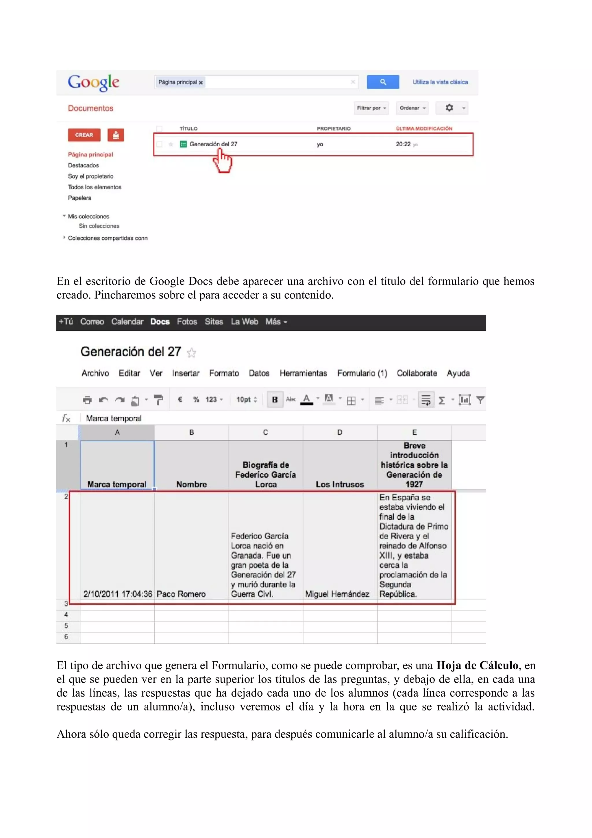 En el escritorio de Google Docs debe aparecer una archivo con el título del formulario que hemos
creado. Pincharemos sobre el para acceder a su contenido.




El tipo de archivo que genera el Formulario, como se puede comprobar, es una Hoja de Cálculo, en
el que se pueden ver en la parte superior los títulos de las preguntas, y debajo de ella, en cada una
de las líneas, las respuestas que ha dejado cada uno de los alumnos (cada línea corresponde a las
respuestas de un alumno/a), incluso veremos el día y la hora en la que se realizó la actividad.

Ahora sólo queda corregir las respuesta, para después comunicarle al alumno/a su calificación.
 
