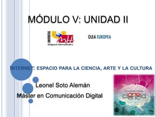 MÓDULO V: UNIDAD II



INTERNET: ESPACIO PARA LA CIENCIA, ARTE Y LA CULTURA

         Leonel Soto Alemán
  Máster en Comunicación Digital
 