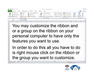 You may customize the ribbon and
or a group on the ribbon on your
personal computer to have only the
features you want to use.
In order to do this all you have to do
is right mouse click on the ribbon or
the group you want to customize.
 
