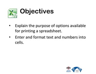 • Explain the purpose of options available
for printing a spreadsheet.
• Enter and format text and numbers into
cells.
Objectives
 