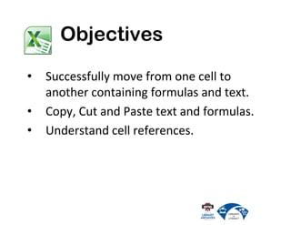 • Successfully move from one cell to
another containing formulas and text.
• Copy, Cut and Paste text and formulas.
• Understand cell references.
Objectives
 