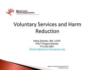 Voluntary Services and Harm Reduction Kathy Daniher, MA, LCPC FACT Project Director 773.233.3821 [email_address] Beacon Therapeutic Diagnostic and Treatment Center 