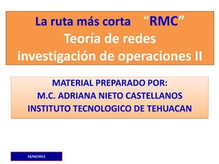 La ruta más corta “RMC”
        Teoría de redes
investigación de operaciones II
       MATERIAL PREPARADO POR:
   M.C. ADRIANA NIETO CASTELLANOS
 INSTITUTO TECNOLOGICO DE TEHUACAN



 18/04/2011
 