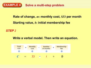 EXAMPLE 4     Solve a multi-step problem


     Rate of change, m: monthly cost, $33 per month
     Starting value, b: initial membership fee

 STEP 2

     Write a verbal model. Then write an equation.




          C   =   33        t    +     b
 