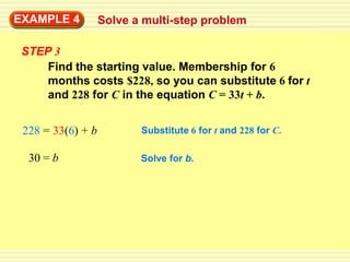 EXAMPLE 4          Solve a multi-step problem

 STEP 3
     Find the starting value. Membership for 6
     months costs $228, so you can substitute 6 for t
     and 228 for C in the equation C = 33t + b.


 228 = 33(6) + b          Substitute 6 for t and 228 for C.

  30 = b                  Solve for b.
 