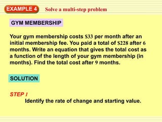 EXAMPLE 4     Solve a multi-step problem

 GYM MEMBERSHIP

Your gym membership costs $33 per month after an
initial membership fee. You paid a total of $228 after 6
months. Write an equation that gives the total cost as
a function of the length of your gym membership (in
months). Find the total cost after 9 months.

 SOLUTION

STEP 1
     Identify the rate of change and starting value.
 