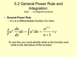 5.2 General Power Rule and Integration:Goal: 	- to integrate functions General Power Rule If u is a differentiable function of x then  To use this you must identify what is the function and what is the derivative of the function.			 