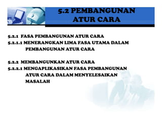5.2 PEMBANGUNAN
                    ATUR CARA

5.2.1 FASA PEMBANGUNAN ATUR CARA
5.2.1.1 MENERANGKAN LIMA FASA UTAMA DALAM
        PEMBANGUNAN ATUR CARA

5.2.2 MEMBANGUNKAN ATUR CARA
5.2.2.1 MENGAPLIKASIKAN FASA PEMBANGUNAN
        ATUR CARA DALAM MENYELESAIKAN
        MASALAH
 