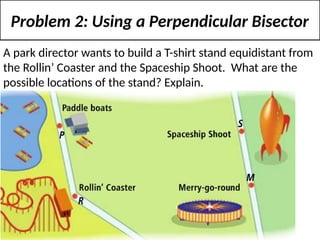 Problem 2: Using a Perpendicular Bisector
A park director wants to build a T-shirt stand equidistant from
the Rollin’ Coaster and the Spaceship Shoot. What are the
possible locations of the stand? Explain.
 