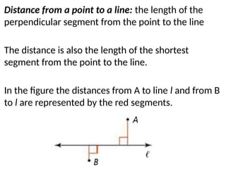 Distance from a point to a line: the length of the
perpendicular segment from the point to the line
The distance is also the length of the shortest
segment from the point to the line.
In the figure the distances from A to line l and from B
to l are represented by the red segments.
 