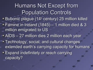 Humans Not Except fromHumans Not Except from
Population ControlsPopulation Controls
Bubonic plague (14Bubonic plague (14thth
century) 25 million killedcentury) 25 million killed
Famine in Ireland (1845) – 1 million died & 3Famine in Ireland (1845) – 1 million died & 3
million emigrated to USmillion emigrated to US
AIDS – 27 million dies 2 million each yearAIDS – 27 million dies 2 million each year
Technology, social, and cultural changesTechnology, social, and cultural changes
extended earth’s carrying capacity for humansextended earth’s carrying capacity for humans
Expand indefinitely or reach carryingExpand indefinitely or reach carrying
capacity?capacity?
 