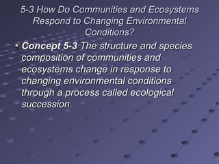 5-3 How Do Communities and Ecosystems5-3 How Do Communities and Ecosystems
Respond to Changing EnvironmentalRespond to Changing Environmental
Conditions?Conditions?
Concept 5-3Concept 5-3 The structure and speciesThe structure and species
composition of communities andcomposition of communities and
ecosystems change in response toecosystems change in response to
changing environmental conditionschanging environmental conditions
through a process called ecologicalthrough a process called ecological
succession.succession.
 